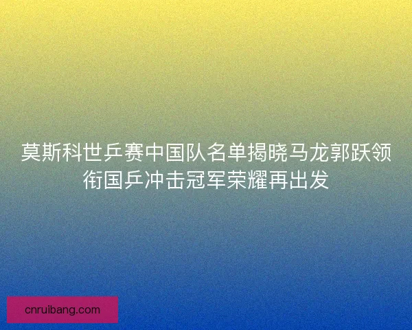 莫斯科世乒赛中国队名单揭晓马龙郭跃领衔国乒冲击冠军荣耀再出发