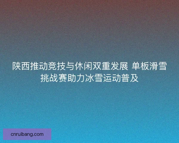 陕西推动竞技与休闲双重发展 单板滑雪挑战赛助力冰雪运动普及