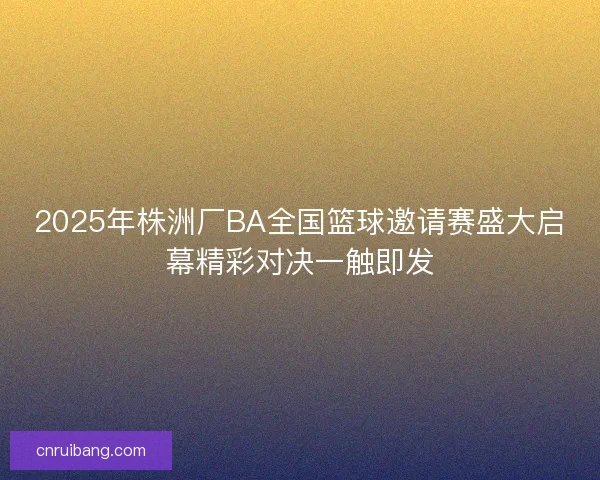 2025年株洲厂BA全国篮球邀请赛盛大启幕精彩对决一触即发