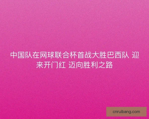 中国队在网球联合杯首战大胜巴西队 迎来开门红 迈向胜利之路