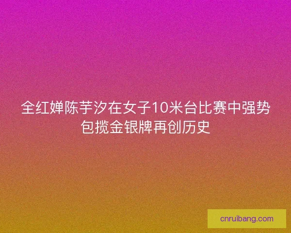 全红婵陈芋汐在女子10米台比赛中强势包揽金银牌再创历史 全红婵陈芋汐在女子10米台比赛中强势包揽金银牌再创历史