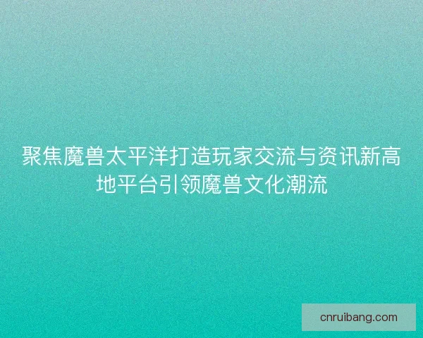 聚焦魔兽太平洋打造玩家交流与资讯新高地平台引领魔兽文化潮流