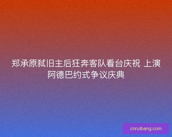 郑承原弑旧主后狂奔客队看台庆祝 上演阿德巴约式争议庆典
