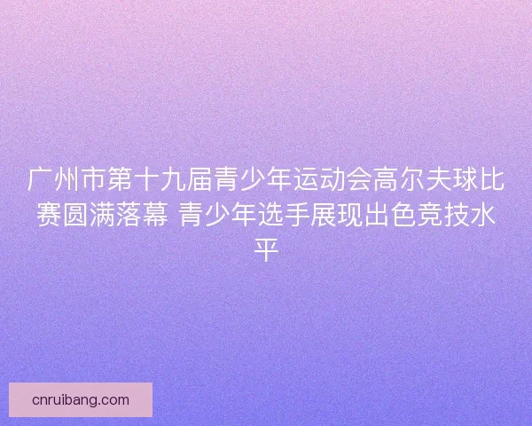 广州市第十九届青少年运动会高尔夫球比赛圆满落幕 青少年选手展现出色竞技水平 广州市第十九届青少年运动会高尔夫球比赛圆满落幕 青少年选手展现出色竞技水平