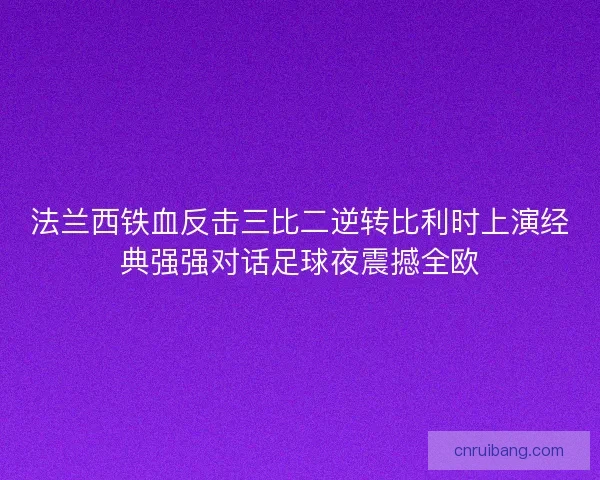法兰西铁血反击三比二逆转比利时上演经典强强对话足球夜震撼全欧