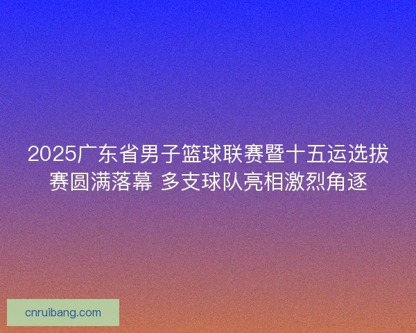 2025广东省男子篮球联赛暨十五运选拔赛圆满落幕 多支球队亮相激烈角逐