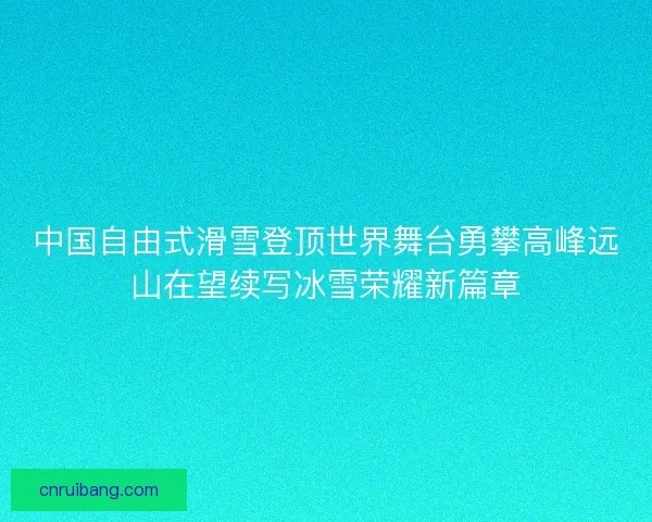 中国自由式滑雪登顶世界舞台勇攀高峰远山在望续写冰雪荣耀新篇章