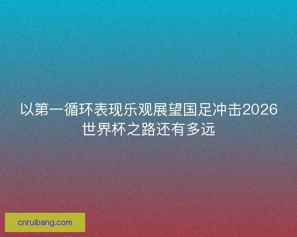 以第一循环表现乐观展望国足冲击2026世界杯之路还有多远