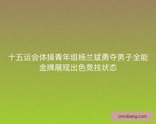 十五运会体操青年组杨兰斌勇夺男子全能金牌展现出色竞技状态