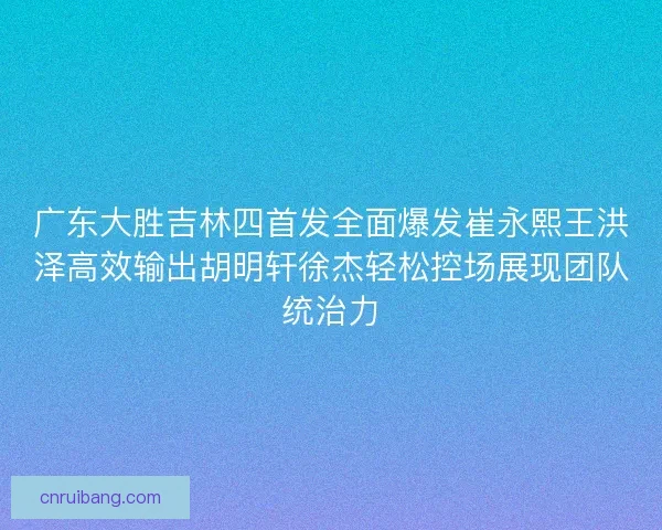 广东大胜吉林四首发全面爆发崔永熙王洪泽高效输出胡明轩徐杰轻松控场展现团队统治力
