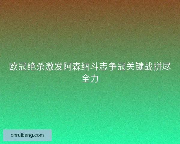 欧冠绝杀激发阿森纳斗志争冠关键战拼尽全力