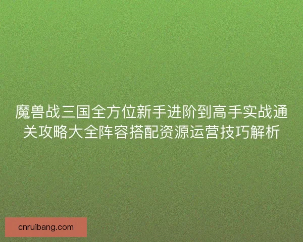 魔兽战三国全方位新手进阶到高手实战通关攻略大全阵容搭配资源运营技巧解析 魔兽战三国全方位新手进阶到高手实战通关攻略大全阵容搭配资源运营技巧解析