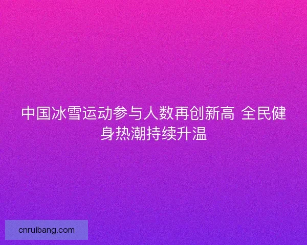 中国冰雪运动参与人数再创新高 全民健身热潮持续升温