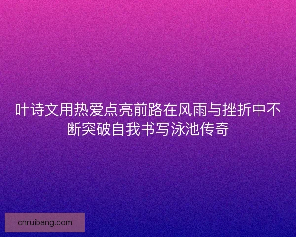 叶诗文用热爱点亮前路在风雨与挫折中不断突破自我书写泳池传奇