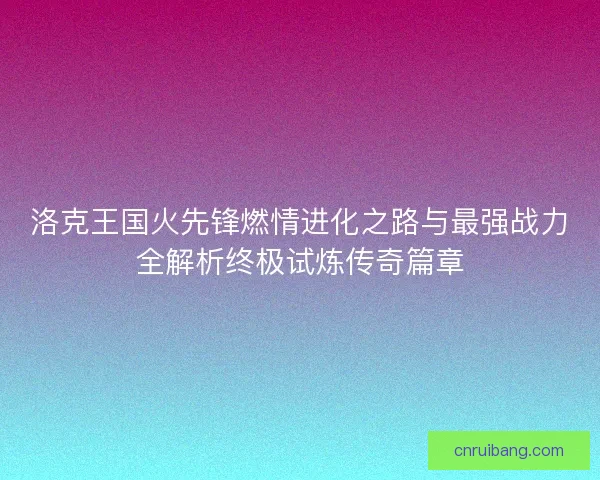 洛克王国火先锋燃情进化之路与最强战力全解析终极试炼传奇篇章