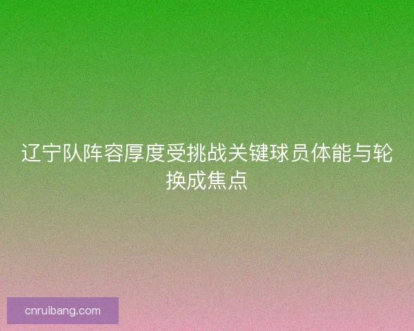 辽宁队阵容厚度受挑战关键球员体能与轮换成焦点