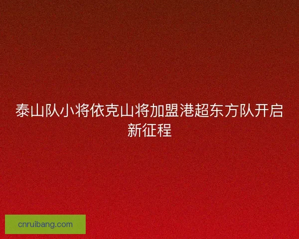 泰山队小将依克山将加盟港超东方队开启新征程